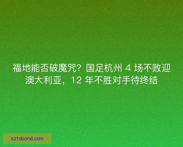 福地能否破魔咒？国足杭州 4 场不败迎澳大利亚，12 年不胜对手待终结