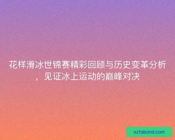 花样滑冰世锦赛精彩回顾与历史变革分析，见证冰上运动的巅峰对决