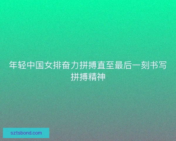 年轻中国女排奋力拼搏直至最后一刻书写拼搏精神