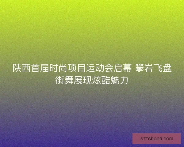 陕西首届时尚项目运动会启幕 攀岩飞盘街舞展现炫酷魅力