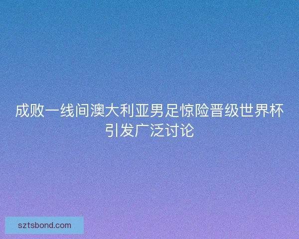 成败一线间澳大利亚男足惊险晋级世界杯引发广泛讨论