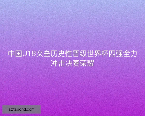 中国U18女垒历史性晋级世界杯四强全力冲击决赛荣耀