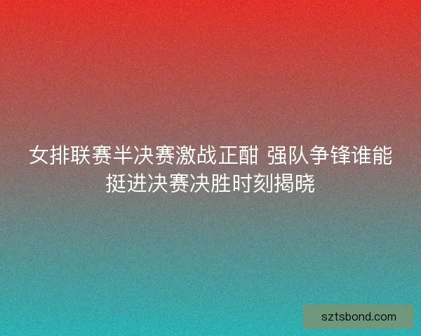 女排联赛半决赛激战正酣 强队争锋谁能挺进决赛决胜时刻揭晓