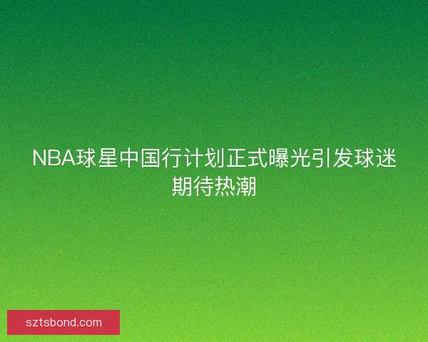 NBA球星中国行计划正式曝光引发球迷期待热潮