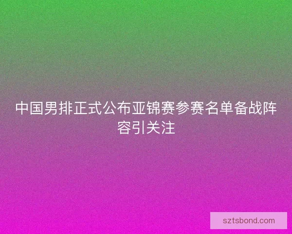 中国男排正式公布亚锦赛参赛名单备战阵容引关注