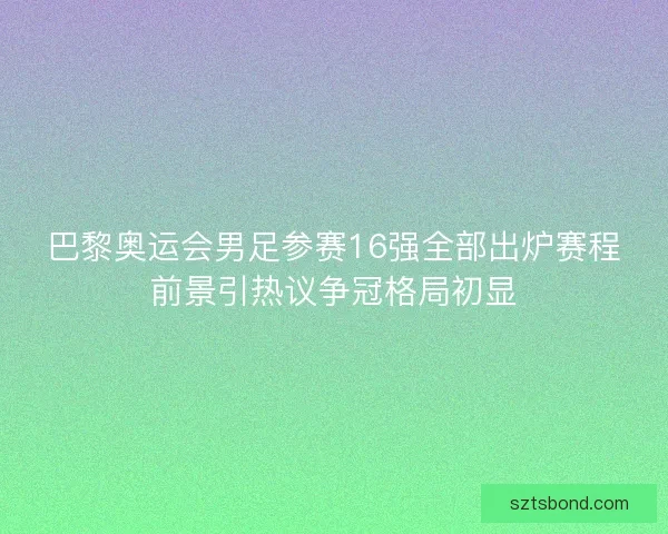 巴黎奥运会男足参赛16强全部出炉赛程前景引热议争冠格局初显