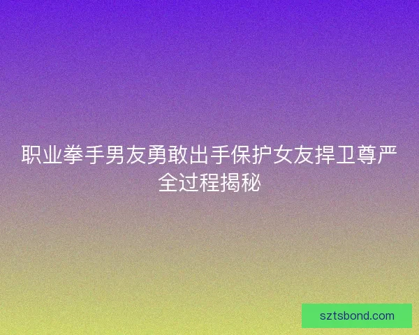 职业拳手男友勇敢出手保护女友捍卫尊严全过程揭秘