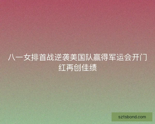 八一女排首战逆袭美国队赢得军运会开门红再创佳绩